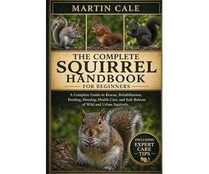 THE COMPLETE SQUIRREL HANDBOOK: A Complete Guide to Rescue, Rehabilitation, Feeding, Housing, Health Care, and Safe Release of Wild and Urban Squirrels.