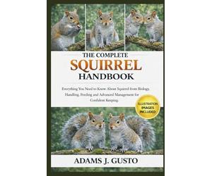 THE COMPLETE SQUIRREL HANDBOOK: Everything You Need to Know About Squirrel from Biology, Handling, Feeding and Advanced Management for Confident Keeping.