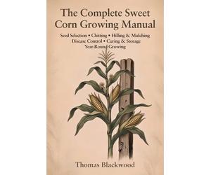 The Complete Sweet Corn Growing Manual: Standard, Sugar-Enhanced & Supersweet Varieties, Block Planting & Wind Pollination, Three Sisters Companion ... & Canning Preservation, and Season Extension