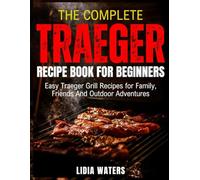 The Complete Traeger Recipe Book for Beginners: Easy Traeger Grill Recipes for Family, Friends And Outdoor Adventures