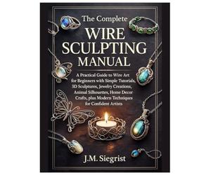 The Complete Wire Sculpting Manual: A Practical Guide to Wire Art for Beginners with Simple Tutorial, 3D Sculptures, Jewelry Creations, Animal Silhouettes, plus Modern Techniques for Confident Artist