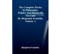The Complete Works In Philosophy, Politics And Morals Of The Late Dr. Benjamin Franklin, Vol. 1