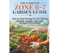 The Complete Zone 6-7 Garden Guide: Step-by-Step Growing for Every Season - Raised Beds, Vegetables, Herbs, Fruits, Pest Control & Month-by-Month Planting Calendar for USDA Zones 6 and 7