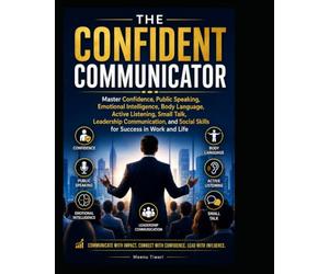 THE CONFIDENT COMMUNICATOR: Master Confidence Public Speaking,Emotional Intelligence, Body Language, Active Listening, Small Talk, Leadership Communication, and Social Skills for Success in Work and