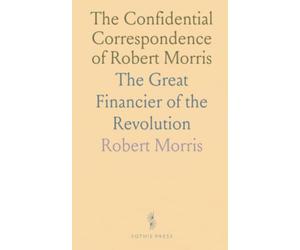 The Confidential Correspondence of Robert Morris: The Great Financier of the Revolution