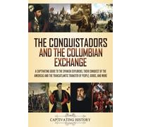 The Conquistadors and the Columbian Exchange: A Captivating Guide to the Spanish Explorers, their Conquest of the Americas and the Transatlantic Transfer of People, Goods, and More