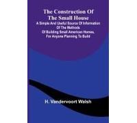 The Construction Of The Small House; A Simple And Useful Source Of Information Of The Methods Of Building Small American Homes, For Anyone Planning To Build