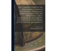 The Construction Of The Wonderful Canon Of Logarithms. Translated From Latin Into English With Notes And A Catalogue Of The Various Editions Of Napier