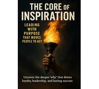 The Core of Inspiration Leading with Purpose That Moves People to Act: Uncover the deeper ‘why’ that drives loyalty, leadership, and lasting success