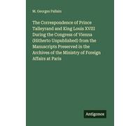 The Correspondence of Prince Talleyrand and King Louis XVIII During the Congress of Vienna (Hitherto Unpublished) from the Manuscripts Preserved in ... of the Ministry of Foreign Affairs at Paris