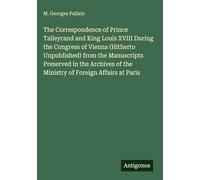 The Correspondence of Prince Talleyrand and King Louis XVIII During the Congress of Vienna (Hitherto Unpublished) from the Manuscripts Preserved in ... of the Ministry of Foreign Affairs at Paris