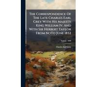 The Correspondence Of The Late Charles Earl Grey With His Majesty King William Iv. And With Sir Herbert Taylor From NoTo June 1832