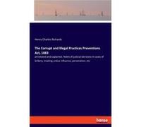 The Corrupt and Illegal Practices Preventions Act 1883annotated and explained. Notes of judicial decisions in cases of bribery treating undue influence pe Henry Charles RichardsHenry Charles Richards 