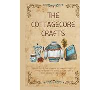 The Cottagecore Crafts: Rediscover The Charm of Handcrafted Living: A Guide To Simple Pleasures & Homely Creations