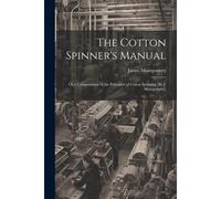 The Cotton Spinner's Manual; Or A Compendium Of The Principles Of Cotton Spinning [By J. Montgomery]