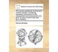 The Country Gentleman And Farmer's Monthly Director. Containing Necessary Instructions For The Management And Improvement Of A Farm, In Every Month Of The Year. ... By R. Bradley, ...