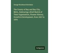 The County of Bay and Bay City, Mich., Embracing a Brief Sketch of Their Organization, Pioneer History, Growth & Development, from 1857 to 1876