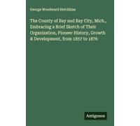 The County of Bay and Bay City, Mich., Embracing a Brief Sketch of Their Organization, Pioneer History, Growth & Development, from 1857 to 1876