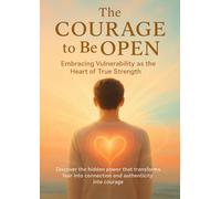 The Courage to Be Open Embracing Vulnerability as the Heart of True Strength: Discover the hidden power that transforms fear into connection and authenticity into courage