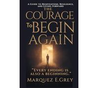 THE COURAGE To BEGIN AGAIN: A Guide to Reinvention, Resilience, and Living Forward “Every ending is also a beginning.”