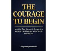 The Courage to Begin: Inspiring True Stories of Overcoming Adversity and Building a Life Worth Fighting For