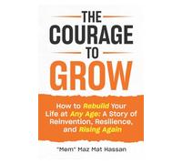 The Courage To Grow: How to Rebuild Your Life At Any Age: A Story of Reinvention, Resilience and Rising Again