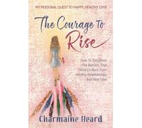 The Courage To Rise: How To Transform The Barriers That Hold Us Back From Healthy Relationships And Real Love