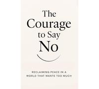 The Courage to Say No: Reclaiming Peace in a World That Wants Too Much: How Boundaries Can Set You Free Without Losing Love or Respect