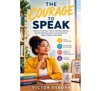 The Courage To Speak: How to Find Your Voice, Set Boundaries, Say No Without Guilt, and Stand Firm When Others Push Back