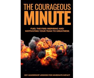 The Courageous Minute: Fuel the Fire: Inspiring and Motivating Your Team to Greatness