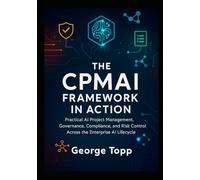 The CPMAI Framework in Action: Practical AI Project Management, Governance, Compliance, and Risk Control Across the Enterprise AI Lifecycle