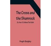 The Cross And The Shamrock; Or, How To Defend The Faith. An Irish-American Catholic Tale Of Real Life, Descriptive Of The Temptations, Sufferings, Trials, And Triumphs Of The Children Of St. Patrick I