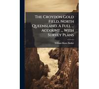 The Croydon Gold Field, North Queensland. A Full ... Account ... With Survey Plans