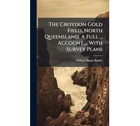 The Croydon Gold Field, North Queensland. A Full ... Account ... With Survey Plans
