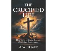 The Crucified Life: How to Live Out a Deeper Christian Experience