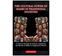 The Cultural Power Of Masks In Traditional Societies: A Journey Through The History, Symbolism, And Rituals Of Masks In Indigenous Cultures