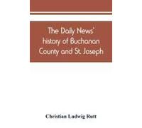 The Daily News' History Of Buchanan County And St. Joseph, Mo. From The Time Of The Platte Purchase To The End Of The Year 1898. Preceded By A Short History Of Missouri. Supplemented By Biographical S