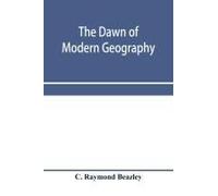 The Dawn Of Modern Geography. A History Of Exploration And Geographical Science From The Conversion Of The Roman Empire To A.D. 900, With An Account Of The Achievements And Writings Of The Early Chris