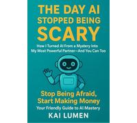 The Day AI Stopped Being Scary: How I Turned AI From a Mystery into My Most Powerful Partner-And You Can Too: Stop Being Afraid, Start Making Money: Your Friendly Guide to AI Mastery