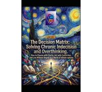 The Decision Matrix. Solving Chronic Indecision and Overthinking: How to Choose with Clarity, Act with Conviction, and Live Without Regret in a World of Infinite Options