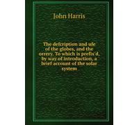 The Defcription and Ufe of the Globes, and the Orrery.: To Which is Prefix'd, by Way of Introduction, a Brief Account of the Solar System.