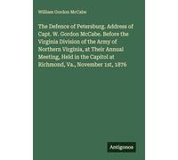 The Defence of Petersburg. Address of Capt. W. Gordon McCabe. Before the Virginia Division of the Army of Northern Virginia, at Their Annual Meeting, ... Capitol at Richmond, Va., November 1st, 1876