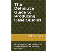 The Definitive Guide to Producing Case Studies: An essential four-phase framework to produce persuasive and high-impact case studies
