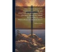 The Democracy Of Christianity, Or; An Analysis Of The Bible And Its Doctrines In Their Relation To The Principles Of Democracy: 1