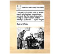The Description And Use, Of A New Constructed Octant, Sextant And Quintant. By His Majesty's Patent, Being An Improvement On The Hadley's Quadrant. ... By G. Wright.