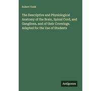 The Descriptive and Physiological Anatomy of the Brain, Spinal Cord, and Ganglions, and of their Coverings. Adapted for the Use of Students