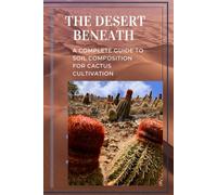The Desert Beneath: A Complete Guide to Soil Composition for Cactus Cultivation: The Science of Cactus Soil: Build the Perfect Mix, Prevent Root Rot, and Grow Healthier Cacti