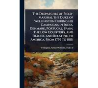 The Despatches of Field-Marshal the Duke of Wellington During his Campaigns in India, Denmark, Portugal, Spain, the Low Countries, and France, and Relating to America, From 1799 to 1815;