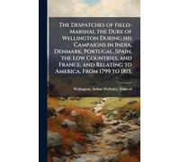 The Despatches of Field-Marshal the Duke of Wellington During his Campaigns in India, Denmark, Portugal, Spain, the Low Countries, and France, and Relating to America, From 1799 to 1815;