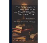 The Dictionary Of Trade Products, Manufacturing, And Technical Terms: With A Definition Of The Moneys, Weights, And Measures Of All Countries,